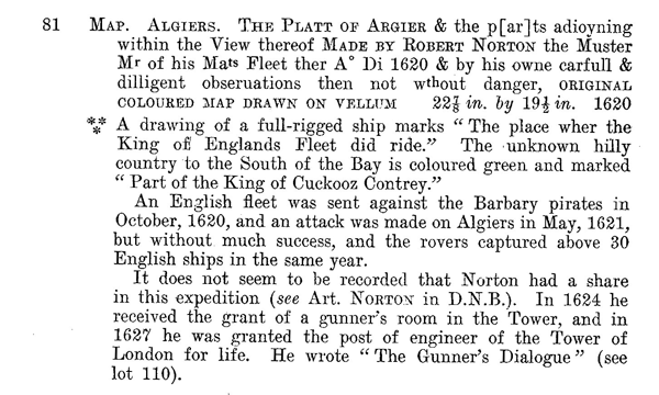 Figure 4. Item 81, p. 36, in the 1928 Sotheby & Co. Catalogue of Exceedingly Rare and
Valuable Americana: With Some Important English Books & Manuscripts, Largely from the
Library of Henry Percy, 9th Earl of Northumberland (London: Printed by J. Davy and Sons).
Although there is no evidence that Slessor ever saw the Sotheby catalogue, its item 81
was copied extensively into the 1929 Francis Edwards catalogue (item 487). But the 1929
catalogue also added pizzazz, turning the dull opening of the Sotheby & Co. item “Map.
Argiers. The Platt of Argier…” into the eye-catching “Original Manuscript Map on Vellum
1620.” Courtesy of Sotheby’s.