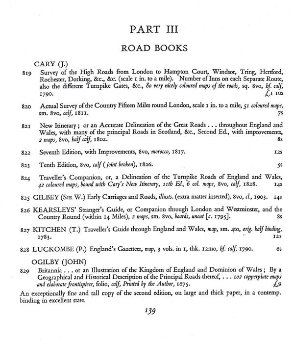 Figure 2. The first of the three pages comprising Part III, “Road
Books,” in the 1929 Francis Edwards catalogue Old Maps of the
World, or Ancient Geography; a Catalogue of Atlases & Maps of
All Parts of the World from XV Century to Present Day (London:
F. Edwards Ltd., page 139). The final entry on the page describes
“an exceptionally fine and tall copy” of John Ogilby’s celebrated
1675 Britannia (item 829), and is the first of eight items devoted to
Ogilby’s road maps and guides. The third of four catalogues in the
short-lived “new series” produced in 1929, Old Maps of the World
and its companion booklets were larger and far better illustrated
than the more than 500 Francis Edwards catalogues preceding it.
Courtesy of the New York Public Library and of Francis Edwards Ltd.