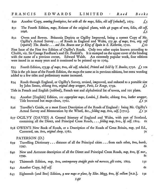 Figure 3. The second of the three pages comprising Part III, “Road
Books,” in the 1929 Francis Edwards catalogue Old Maps of
the World (London: F. Edwards Ltd., page 140). Items 830–836
are devoted to John Ogilby’s road maps and guides. Item 831
advertises the 1698 edition of the Britannia; while item 836
features the “Traveller’s Guide…,” whose title Slessor chose as
the epigraph for “Post-roads.” Courtesy of the New York Public
Library and of Francis Edwards Ltd.
