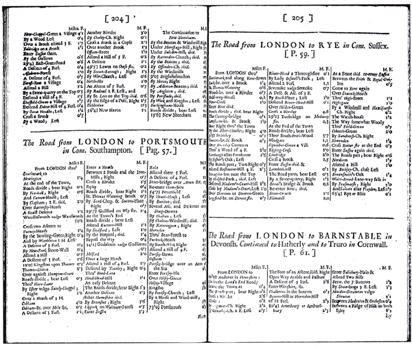 Figure 8. “The Road from London to Portsmouth,” page 204
of The Traveller’s Guide (Ogilby 1699; and Ogilby 1712).
This itinerary and those surrounding it have replaced the strip
maps—like the one shown in Figure 7—that made Britannia
so memorable and expensive. Nevertheless, The Traveller’s
Guide promised its budget-minded readers that the tables
contain “the names of all places in the maps of [Ogilby’s]
Britannia…, with the distances from town to town; and all
other remarks necessary for the instruction of travellers”
(Ogilby 1699 and 1712, 2nd title page: Tables, O1r). Image
from Early English Books Online: Text Creation Partnership
(EEBO-TCP) and accessed at the NYPL-Research Library,
January 14, 2013.